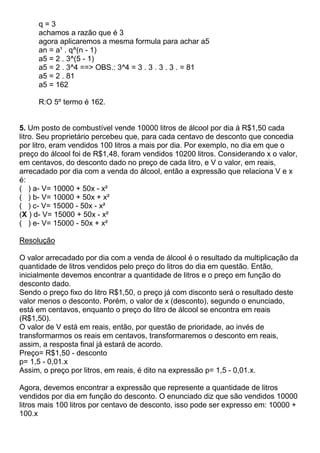 q = 3
achamos a razão que é 3
agora aplicaremos a mesma formula para achar a5
an = a¹ . q^(n - 1)
a5 = 2 . 3^(5 - 1)
a5 = 2 . 3^4 ==> OBS.: 3^4 = 3 . 3 . 3 . 3 . = 81
a5 = 2 . 81
a5 = 162
R:O 5º termo é 162.
5. Um posto de combustível vende 10000 litros de álcool por dia á R$1,50 cada
litro. Seu proprietário percebeu que, para cada centavo de desconto que concedia
por litro, eram vendidos 100 litros a mais por dia. Por exemplo, no dia em que o
preço do álcool foi de R$1,48, foram vendidos 10200 litros. Considerando x o valor,
em centavos, do desconto dado no preço de cada litro, e V o valor, em reais,
arrecadado por dia com a venda do álcool, então a expressão que relaciona V e x
é:
( ) a- V= 10000 + 50x - x²
( ) b- V= 10000 + 50x + x²
( ) c- V= 15000 - 50x - x²
(X ) d- V= 15000 + 50x - x²
( ) e- V= 15000 - 50x + x²
Resolução
O valor arrecadado por dia com a venda de álcool é o resultado da multiplicação da
quantidade de litros vendidos pelo preço do litros do dia em questão. Então,
inicialmente devemos encontrar a quantidade de litros e o preço em função do
desconto dado.
Sendo o preço fixo do litro R$1,50, o preço já com disconto será o resultado deste
valor menos o desconto. Porém, o valor de x (desconto), segundo o enunciado,
está em centavos, enquanto o preço do litro de álcool se encontra em reais
(R$1,50).
O valor de V está em reais, então, por questão de prioridade, ao invés de
transformarmos os reais em centavos, transformaremos o desconto em reais,
assim, a resposta final já estará de acordo.
Preço= R$1,50 - desconto
p= 1,5 - 0,01.x
Assim, o preço por litros, em reais, é dito na expressão p= 1,5 - 0,01.x.
Agora, devemos encontrar a expressão que represente a quantidade de litros
vendidos por dia em função do desconto. O enunciado diz que são vendidos 10000
litros mais 100 litros por centavo de desconto, isso pode ser expresso em: 10000 +
100.x
 