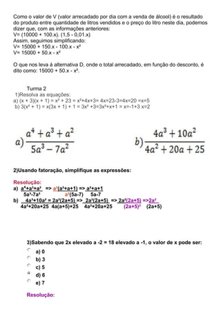 Como o valor de V (valor arrecadado por dia com a venda de álcool) é o resultado
do produto entre quantidade de litros vendidos e o preço do litro neste dia, podemos
dizer que, com as informações anteriores:
V= (10000 + 100.x). (1,5 - 0,01.x)
Assim, seguimos simplificando:
V= 15000 + 150.x - 100.x - x²
V= 15000 + 50.x - x²
O que nos leva á alternativa D, onde o total arrecadado, em função do desconto, é
dito como: 15000 + 50.x - x².
Turma 2
1)Resolva as equações:
a) (x + 3)(x + 1) = x² + 23 = x²+4x+3= 4x=23-3=4x=20 =x=5
b) 3(x² + 1) = x(3x + 1) + 1 = 3x² +3=3x²+x+1 = x=-1+3 x=2
2)Usando fatoração, simplifique as expressões:
Resolução:
a) a⁴+a³+a² => a²(a²+a+1) => a²+a+1
5a³-7a² a²(5a-7) 5a-7
b) 4a³+10a² = 2a²(2a+5) => 2a²(2a+5) => 2a²(2a+5) =>2a²
4a²+20a+25 4a(a+5)+25 4a²+20a+25 (2a+5)² (2a+5)
3)Sabendo que 2x elevado a -2 = 18 elevado a -1, o valor de x pode ser:
a) 0
b) 3
c) 5
d) 6
e) 7
Resolução:
 