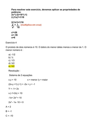 Para resolver este exercício, devemos aplicar as propriedades de
potência:
2x^(-2)=18^(-1)
2.(1/x)²=1/18
2(1/x²)=1/18
2 = 1 (multiplica em cruz)
x² 18
x²=36
x=√36
x=6
Exercício 4
O produto de dois números é 10. O dobro do menor deles menos o menor da 1. O
menor número é :
a) -1/2
b) ½
c) 1/3
d) 3/2
e) 5/2
Resolução :
Sistema de 2 equações
x.y = 10 x = menor /y = maior
(2x-y =1).(-1) = -2x + y = -1
Y = -1+ 2x
x.(-1+2x) = 10
-1x+ 2x² = 10
2x² - 1x- 10 = 0
A = 2
B = -1
C = -10
 