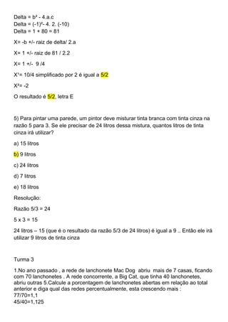 Delta = b² - 4.a.c
Delta = (-1)²- 4. 2. (-10)
Delta = 1 + 80 = 81
X= -b +/- raiz de delta/ 2.a
X= 1 +/- raiz de 81 / 2.2
X= 1 +/- 9 /4
X¹= 10/4 simplificado por 2 é igual a 5/2
X²= -2
O resultado é 5/2, letra E
5) Para pintar uma parede, um pintor deve misturar tinta branca com tinta cinza na
razão 5 para 3. Se ele precisar de 24 litros dessa mistura, quantos litros de tinta
cinza irá utilizar?
a) 15 litros
b) 9 litros
c) 24 litros
d) 7 litros
e) 18 litros
Resolução:
Razão 5/3 = 24
5 x 3 = 15
24 litros – 15 (que é o resultado da razão 5/3 de 24 litros) é igual a 9 .. Então ele irá
utilizar 9 litros de tinta cinza
Turma 3
1.No ano passado , a rede de lanchonete Mac Dog abriu mais de 7 casas, ficando
com 70 lanchonetes . A rede concorrente, a Big Cat, que tinha 40 lanchonetes,
abriu outras 5.Calcule a porcentagem de lanchonetes abertas em relação ao total
anterior e diga qual das redes percentualmente, esta crescendo mais :
77/70=1,1
45/40=1,125
 