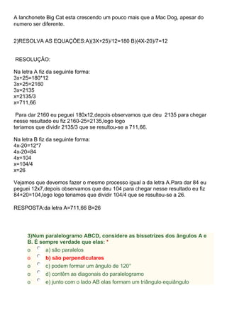 A lanchonete Big Cat esta crescendo um pouco mais que a Mac Dog, apesar do
numero ser diferente.
2)RESOLVA AS EQUAÇÕES:A)(3X+25)/12=180 B)(4X-20)/7=12
RESOLUÇÂO:
Na letra A fiz da seguinte forma:
3x+25=180*12
3x+25=2160
3x=2135
x=2135/3
x=711,66
Para dar 2160 eu peguei 180x12,depois observamos que deu 2135 para chegar
nesse resultado eu fiz 2160-25=2135,logo logo
teriamos que dividir 2135/3 que se resultou-se a 711,66.
Na letra B fiz da seguinte forma:
4x-20=12*7
4x-20=84
4x=104
x=104/4
x=26
Vejamos que devemos fazer o mesmo processo igual a da letra A.Para dar 84 eu
peguei 12x7,depois observamos que deu 104 para chegar nesse resultado eu fiz
84+20=104,logo logo teriamos que dividir 104/4 que se resultou-se a 26.
RESPOSTA:da letra A=711,66 B=26
3)Num paralelogramo ABCD, considere as bissetrizes dos ângulos A e
B. É sempre verdade que elas: *
o a) são paralelos
o b) são perpendiculares
o c) podem formar um ângulo de 120°
o d) contêm as diagonais do paralelogramo
o e) junto com o lado AB elas formam um triângulo equiângulo
 