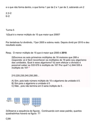 e o que não forma dentro, o que forma 1 par de 2 e 1 par de 3, sobrando um 2
2.3√2
6√2
Turma 5
1)Qual é o menor múltiplo de 15 que maior que 2000?
Por tentativas fui dividindo, 1ºpor 2005 e sobrou resto. Depois dividi por 2010 e deu
resultado exato.
Resp. O menor múltiplo de 15 que é maior que 2000 é 2010.
2)Escreva os seis primeiros múltiplos de 10 maiores que 200 e
responda: a) é fácil reconhecer os múltiplos de 10 pelo seu algarismo
das unidades. Qual é esse algarismo? b) sem efetuar a divisão é
possível saber se 535 670 é múltiplo de 10? Por quê? c) 844 555 é
múltiplo de 10? *
210,220,230,240,250,260...
A) Sim, pois todo número múltiplo de 10 o algarismo da unidade é 0.
B) Sim,pois o algarismo a unidade é 0.
C) Não , pois não termina em 0 seria múltiplo de 5 .
3)Observe a sequência de figuras . Continuando com esse padrão, quantos
quadradinhos haverá na figura 7?
C)56
 