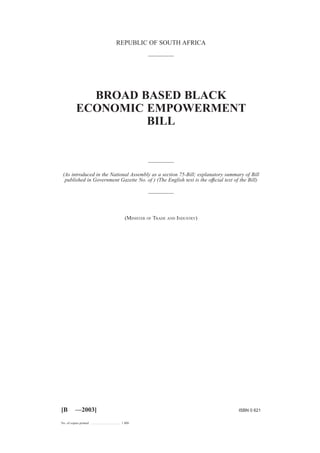 REPUBLIC OF SOUTH AFRICA 
BROAD BASED BLACK 
ECONOMIC EMPOWERMENT 
BILL 
(As introduced in the National Assembly as a section 75-Bill; explanatory summary of Bill 
published in Government Gazette No. of ) (The English text is the offıcial text of the Bill) 
(MINISTER OF TRADE AND INDUSTRY) 
[B —2003] ISBN 0 621 
No. of copies printed .................................... 1 800 
 