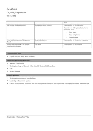 Swati Saini
Ca_swati_88@yahoo.com
9811657852
Swati Saini | Curriculum Vitae
client
SMC Global (Broking company) Preparation of risk registers Team member for the following:-
Preparation of risk register for the below
mentioned areas:-
- Fixed assets
- Legal compliances
- Administration
Event and Entertainment Management
Awards
Process Evaluation Team member for the process evaluation.
Transport Companies & Coal Quality
Improvement Company
Tax Audit Team member for the tax audit
Communication skills
English and Hindi (Read, Write and Speak)
Information Technology Proficiency
MS-Excel Data Analysis
Working knowledge of Microsoft Office Suite-MS Word and MS PowerPoint
Tally
Worked in Oracle
Personal Attributes
Working with composure to meet deadlines.
Leadership and team spirit qualities
Curious about new ideas, and believe that value adding nature of the work in an organization will keep my interest and motivation high.
 