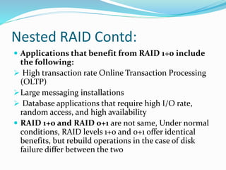 Nested RAID Contd:
 Applications that benefit from RAID 1+0 include
the following:
 High transaction rate Online Transaction Processing
(OLTP)
Large messaging installations
 Database applications that require high I/O rate,
random access, and high availability
 RAID 1+0 and RAID 0+1 are not same, Under normal
conditions, RAID levels 1+0 and 0+1 offer identical
benefits, but rebuild operations in the case of disk
failure differ between the two
 