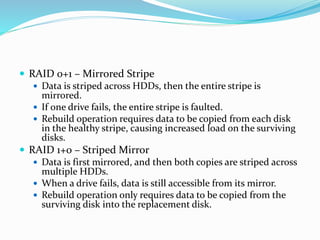  RAID 0+1 – Mirrored Stripe
 Data is striped across HDDs, then the entire stripe is
mirrored.
 If one drive fails, the entire stripe is faulted.
 Rebuild operation requires data to be copied from each disk
in the healthy stripe, causing increased load on the surviving
disks.
 RAID 1+0 – Striped Mirror
 Data is first mirrored, and then both copies are striped across
multiple HDDs.
 When a drive fails, data is still accessible from its mirror.
 Rebuild operation only requires data to be copied from the
surviving disk into the replacement disk.
 