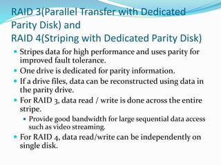RAID 3(Parallel Transfer with Dedicated
Parity Disk) and
RAID 4(Striping with Dedicated Parity Disk)
 Stripes data for high performance and uses parity for
improved fault tolerance.
 One drive is dedicated for parity information.
 If a drive files, data can be reconstructed using data in
the parity drive.
 For RAID 3, data read / write is done across the entire
stripe.
 Provide good bandwidth for large sequential data access
such as video streaming.
 For RAID 4, data read/write can be independently on
single disk.
 