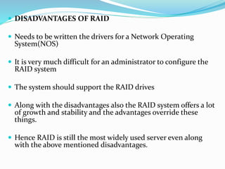  DISADVANTAGES OF RAID
 Needs to be written the drivers for a Network Operating
System(NOS)
 It is very much difficult for an administrator to configure the
RAID system
 The system should support the RAID drives
 Along with the disadvantages also the RAID system offers a lot
of growth and stability and the advantages override these
things.
 Hence RAID is still the most widely used server even along
with the above mentioned disadvantages.
 