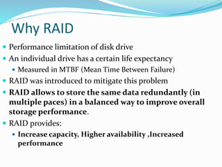 Why RAID
 Performance limitation of disk drive
 An individual drive has a certain life expectancy
 Measured in MTBF (Mean Time Between Failure)
 RAID was introduced to mitigate this problem
 RAID allows to store the same data redundantly (in
multiple paces) in a balanced way to improve overall
storage performance.
 RAID provides:
 Increase capacity, Higher availability ,Increased
performance
 