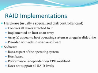 RAID Implementations
 Hardware (usually a specialized disk controller card)
 Controls all drives attached to it
 Implemented on host or an array
 Array(s) appear to host operating system as a regular disk drive
 Provided with administrative software
 Software
 Runs as part of the operating system
 Host based
 Performance is dependent on CPU workload
 Does not support all RAID levels
 