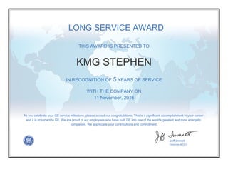 THIS AWARD IS PRESENTED TO
IN RECOGNITION OF 5 YEARS OF SERVICE
WITH THE COMPANY ON
11 November, 2016
As you celebrate your GE service milestone, please accept our congratulations. This is a significant accomplishment in your career
and it is important to GE. We are proud of our employees who have built GE into one of the world's greatest and most energetic
companies. We appreciate your contributions and commitment.
Jeff Immelt
Chairman & CEO
LONG SERVICE AWARD
KMG STEPHEN
 