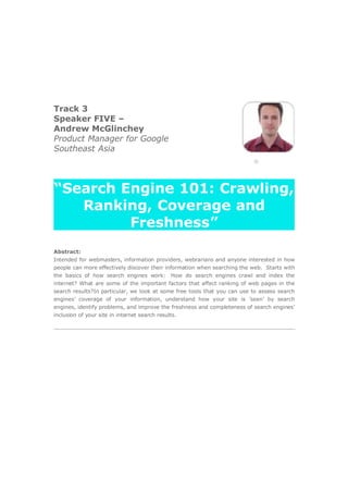 Track 3
Speaker FIVE –
Andrew McGlinchey
Product Manager for Google
Southeast Asia




“Search Engine 101: Crawling,
   Ranking, Coverage and
         Freshness”
Abstract:
Intended for webmasters, information providers, webrarians and anyone interested in how
people can more effectively discover their information when searching the web. Starts with
the basics of how search engines work: How do search engines crawl and index the
internet? What are some of the important factors that affect ranking of web pages in the
search results?In particular, we look at some free tools that you can use to assess search
engines’ coverage of your information, understand how your site is ’seen’ by search
engines, identify problems, and improve the freshness and completeness of search engines’
inclusion of your site in internet search results.
 