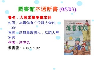 圖書館本週新書 (05/03)
書名：大家來學漫畫宋詞
封面：本書包含 9 位詞人做的
29
首詞，以故事說詞人，以詞人解
宋詞
作者：洋洋兔
索書號： 833.5 3832

 