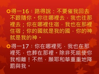 得一16︰路得說：不要催我回去
不跟隨你。你往哪裡去，我也往那
裡去；你在哪裡住宿，我也在那裡
住宿；你的國就是我的國，你的神
就是我的神。
得一17︰你在哪裡死，我也在那
裡死，也葬在那裡。除非死能使你
我相離！不然，願耶和華重重地降
罰...