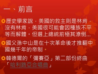 歷史學家說，美國的救主則是林肯，
沒有林肯，美國很可能會因種族不平
等而解體。但選上總統前極其潦倒…
國父孫中山是在十次革命後才推翻中
國幾千年的帝制。
韓德爾的「彌賽亞」第二部份終曲
「哈利路亞合唱曲」
一、前言
 