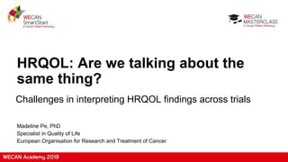 HRQOL: Are we talking about the
same thing?
Challenges in interpreting HRQOL findings across trials
Madeline Pe, PhD
Specialist in Quality of Life
European Organisation for Research and Treatment of Cancer
 