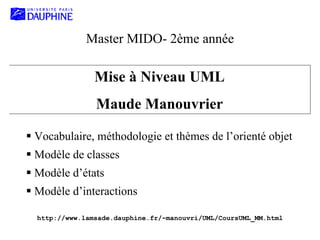 Master MIDO- 2ème année
Mise à Niveau UML
Maude Manouvrier
Vocabulaire, méthodologie et thèmes de l’orienté objet
Modèle de classes
Modèle d’états
Modèle d’interactions
http://www.lamsade.dauphine.fr/~manouvri/UML/CoursUML_MM.html
 