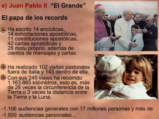 e) Juan Pablo II “El Grande”
El papa de los records
Ha escrito 14 encíclicas,
14 exhortaciones apostólicas,
11 constitucio...