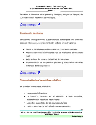 GOBIERNO MUNICIPAL DE ARQUE
                ASOCIACION DE MUNICIPIOS DE COCHABAMBA
                               “AMDECO”

Promover el bienestar social general y manejar y mitigar los riesgos y la
vulnerabilidad de habitantes del municipio.


Línea estratégica 4

Construcción de alianzas


El Gobierno Municipal deberá buscar alianzas estratégicas con todos los
sectores interesados, su implementación se basa en cuatro pilares:


    Elevar el perfil del desarrollo rural en las políticas municipales.
    Amplificación de las innovaciones y de las inversiones en desarrollo
       rural.
    Mejoramiento del impacto de las inversiones rurales
    Implementación de las políticas globales y corporativas de otras
       instancias de la cooperación


Línea estratégica 5

Reforma institucional para el Desarrollo Rural


Se plantean cuatro áreas prioritarias:


     La seguridad alimentaria
     La inserción dinámica en el comercio a nivel municipal,
        departamental, nacional e internacional
     La gestión sustentable de los recursos naturales
     La reconstrucción de las instituciones agropecuarias.
                                                                           24
 Dirección de Planificación Gestión Territorial y Desarrollo Productivo
                            “AMDECO” 2008
                                                                Estrategia
 