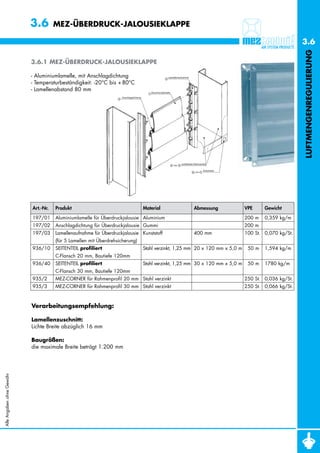 3.6        MEZ-ÜBERDRUCK-JALOUSIEKLAPPE

                                                                                                                                                    3.6




                                                                                                                                                    LUFTMENGENREGULIERUNG
                           3.6.1 MEZ-ÜBERDRUCK-JALOUSIEKLAPPE

                           - Aluminiumlamelle, mit Anschlagdichtung
                           - Temperaturbeständigkeit: -20°C bis + 80°C
                           - Lamellenabstand 80 mm




                           Art.-Nr.   Produkt                                  Material              Abmessung               VPE     Gewicht

                           197/01     Aluminiumlamelle für Überdruckjalousie Aluminium                                       200 m   0,359 kg/m
                           197/02     Anschlagdichtung für Überdruckjalousie Gummi                                           200 m
                           197/03     Lamellenaufnahme für Überdruckjalousie Kunststoff              400 mm                  100 St. 0,070 kg/St.
                                      (für 5 Lamellen mit Überdrehsicherung)
                           936/10     SEITENTEIL profiliert                    Stahl verzinkt, 1,25 mm 20 x 120 mm x 5,0 m    50 m   1,594 kg/m
                                      C-Flansch 20 mm, Bautiefe 120mm
                           936/40     SEITENTEIL profiliert                    Stahl verzinkt, 1,25 mm 30 x 120 mm x 5,0 m    50 m   1780 kg/m
                                      C-Flansch 30 mm, Bautiefe 120mm
                           935/2      MEZ-CORNER für Rahmenprofil 20 mm Stahl verzinkt                                       250 St. 0,036 kg/St.
                           935/3      MEZ-CORNER für Rahmenprofil 30 mm Stahl verzinkt                                       250 St. 0,066 kg/St.



                           Verarbeitungsempfehlung:

                           Lamellenzuschnitt:
                           Lichte Breite abzüglich 16 mm

                           Baugrößen:
                           die maximale Breite beträgt 1.200 mm
Alle Angaben ohne Gewähr
 