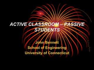 ACTIVE CLASSROOM – PASSIVE
         STUDENTS

          John Bennett
      School of Engineering
     University of Connecticut
 