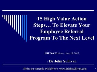 15 High Value Action
Steps… To Elevate Your
Employee Referral
Program To The Next Level
ERE.Net Webinar - June 10, 2015
© Dr John Sullivan
1Slides are currently available on www.drjohnsullivan.com
 