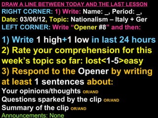 DRAW A LINE BETWEEN TODAY AND THE LAST LESSON
RIGHT CORNER: 1) Write: Name: _, Period: _,
Date: 03/06/12, Topic: Nationalism – Italy + Ger
LEFT CORNER: Write “Opener #8” and then:

1) Write 1 high+1 low in last 24 hours
2) Rate your comprehension for this
week’s topic so far: lost<1-5>easy
3) Respond to the Opener by writing
at least 1 sentences about:
Your opinions/thoughts OR/AND
Questions sparked by the clip OR/AND
Summary of the clip OR/AND
Announcements: None
 