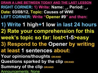 DRAW A LINE BETWEEN TODAY AND THE LAST LESSON
RIGHT CORNER: 1) Write: Name: _, Period: _,
Date: 03/08/12, Topic: Causes of WWI
LEFT CORNER: Write “Opener #9” and then:

1) Write 1 high+1 low in last 24 hours
2) Rate your comprehension for this
week’s topic so far: lost<1-5>easy
3) Respond to the Opener by writing
at least 1 sentences about:
Your opinions/thoughts OR/AND
Questions sparked by the clip OR/AND
Summary of the clip OR/AND
Announcements: None
 