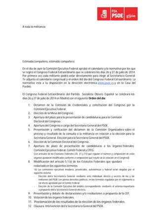 A toda la militancia
Estimada compañera, estimado compañero:
En el día de ayer la Comisión Ejecutiva Federal aprobó el calendario y la normativa por los que
se regirá el Congreso Federal Extraordinario que se celebrará los días 26 y 27 de julio de 2014.
Por primera vez cada militante podrá votar directamente para elegir al Secretario/a General.
Te adjunto el calendario congresual y el orden del día del Congreso Federal Extraordinario. La
normativa está a tu disposición en la dirección electrónica www.psoe.es y en la Casa del
Pueblo.
El Congreso Federal Extraordinario del Partido Socialista Obrero Español se celebrará los
días 26 y 27 de julio de 2014 en Madrid con el siguiente Orden del día:
1. Dictamen de la Comisión de Credenciales y constitución del Congreso por la
Comisión Ejecutiva Federal.
2. Elección de la Mesa del Congreso.
3. Apertura del plazo para la presentación de candidaturas para la Comisión
Electoral del Congreso.
4. Apertura del Congreso a cargo del Secretario General del PSOE.
5. Presentación y ratificación del dictamen de la Comisión Organizadora sobre el
proceso y resultado de la consulta a la militancia en relación a la elección para la
Secretaría General. Elección para la Secretaría General del PSOE.
6. Elección de la Comisión Electoral del Congreso.
7. Apertura de plazo de presentación de candidaturas a los órganos federales:
Comisión Ejecutiva Federal, Comité Federal y CFEG.
(Los artículos de los Estatutos Federales [35, 41 y 51] que regulan el número y composición de estos
órganos quedarán modificados conforme a composición que resulte de la votación en el Congreso)
8. Modificación del artículo 5.1.b) de los Estatutos Federales que quedará
redactado en los siguientes términos:
“b) Las comisiones ejecutivas insulares, provinciales, autonómicas y federal serán elegidas por el
siguiente sistema:
‐ Elección del/a Secretario/a General: mediante voto individual, directo y secreto de los y las
militantes del PSOE con plenos derechos políticos, en los términos regulados por el reglamento a
tal efecto aprobado por el Comité Federal.
‐ Elección de la Comisión Ejecutiva del ámbito correspondiente: mediante el sistema mayoritario
a propuesta del/a Secretario/a General electo/a.
9. Presentación y debate de declaraciones y/o resoluciones a propuesta de la CEF.
10. Votación de los órganos federales.
11. Proclamación de los resultados de la elección de los órganos federales.
12. Clausura. Intervención del/a Secretario/a General del PSOE.
 