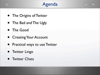 Agenda

•
•
•
•
•
•
•

The Origins of Twitter
The Bad and The Ugly
The Good
Creating Your Account
Practical ways to use Tw...