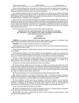 Viernes 3 de junio de 2016 DIARIO OFICIAL (Primera Sección) 37
Que los "Servicios Básicos" que se incluyen en el presente instrumento, son tarifas máximas, sufragan los
costos de la Empresa Operadora, cubren los costos de operación sin ser sustanciales, y permiten a las
Empresas Operadoras la mejora continua de los servicios que prestan;
Que mediante el presente instrumento normativo se realinean las comisiones que cobran las Empresas
Operadoras de la Base de Datos Nacional SAR, sin representar un incremento sustancial a los costos de las
Administradoras de Fondos para el Retiro, por lo que las comisiones previstas en las presentes disposiciones
de carácter general no repercuten en los Trabajadores, y
Que en aras de que las Empresas Operadoras de la Base de Datos Nacional SAR, se encuentren en
posibilidad de operar los nuevos procesos operativos establecidos por las Disposiciones de carácter general
en materia de operaciones de los sistemas de ahorro para el retiro, publicadas el 28 de diciembre de 2015 en
el Diario Oficial de la Federación, en beneficio de los Trabajadores y del Sistema de Ahorro para el Retiro,
esta Comisión estima necesario crear un nuevo régimen de comisiones que permita a las Empresas
Operadoras alcanzar dicho fin.
En virtud de lo anterior, esta Comisión ha tenido a bien expedir las siguientes:
DISPOSICIONES DE CARÁCTER GENERAL QUE ESTABLECEN EL RÉGIMEN
DE COMISIONES AL QUE DEBERÁN SUJETARSE LAS EMPRESAS OPERADORAS
DE LA BASE DE DATOS NACIONAL SAR
CAPITULO I
Objeto y Definiciones
PRIMERA.- Las presentes disposiciones tienen por objeto establecer el régimen de comisiones al que
deberán sujetarse las Empresas Operadoras de la Base de Datos Nacional SAR.
SEGUNDA.- Para los efectos de estas disposiciones, se entenderá por:
I. Administradoras, las Administradoras de Fondos para el Retiro, así como las instituciones públicas que
realicen funciones similares a éstas;
II. Administradora Receptora, la Administradora que asume la administración de la cuenta individual objeto
de un traspaso;
III. Aportaciones Voluntarias, los montos enterados por los trabajadores a través de sus patrones, así
como los montos adicionales aportados por los patrones, de conformidad con lo previsto en el artículo 79 de la
Ley y que se reciban a través de sistemas de recaudación en que participen las Empresas Operadoras;
IV. Base de Datos Nacional SAR, aquélla conformada por la información procedente de los sistemas de
ahorro para el retiro, conteniendo la información individual de cada trabajador y el registro de la
Administradora o institución de crédito en que cada uno de éstos se encuentra afiliado;
V. Comisión, la Comisión Nacional del Sistema de Ahorro para el Retiro;
VI. Cuenta Individual, aquélla de la que sea titular un trabajador en la cual se depositarán las cuotas
obrero patronales y aportaciones estatales y sus rendimientos, se registrarán las aportaciones a los fondos de
vivienda y se depositarán los demás recursos que en términos de la Ley puedan ser aportados a las mismas,
conforme a lo dispuesto en el artículo 3o. fracción III bis de la Ley, y que se encuentre activa o inactiva dado
que recibe o ha dejado de recibir cuotas y aportaciones;
VII. Empresas Operadoras, las Empresas Operadoras de la Base de Datos Nacional SAR;
VIII. Expediente Electrónico, al conjunto de documentos, datos e información individual, ordenada y
detallada que se almacenen en medios digitales o Medios Electrónicos y que permitan la identificación de las
personas y de las operaciones y trámites realizados en los Sistemas de Ahorro para el Retiro;
IX. Firma Biométrica, la firma que hace una persona a través de la impresión de sus elementos
biométricos, capturados y almacenados en Medios Electrónicos, que hacen constar su voluntad y permiten
corroborar su identidad en los Sistemas de Ahorro para el Retiro, a través del reconocimiento de
características unívocas biométricas, ya sea a través de la huella digital o el reconocimiento de la voz;
X. Ley, la Ley de los Sistemas de Ahorro para el Retiro;
XI. Número de Seguridad Social, el número de seguridad social que el Instituto Mexicano del Seguro
Social utiliza para la identificación de los trabajadores afiliados al mismo;
XII. RCV-IMSS, las cuotas y aportaciones del seguro de retiro, cesantía en edad avanzada y vejez
previstas en la Ley del Seguro Social;
 