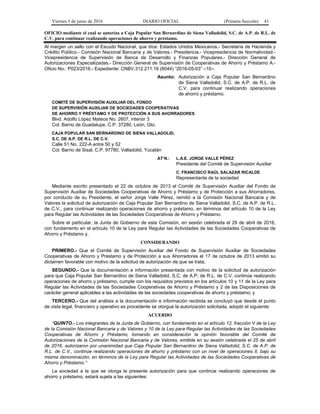 Viernes 3 de junio de 2016 DIARIO OFICIAL (Primera Sección) 41
OFICIO mediante el cual se autoriza a Caja Popular San Bernardino de Siena Valladolid, S.C. de A.P. de R.L. de
C.V. para continuar realizando operaciones de ahorro y préstamo.
Al margen un sello con el Escudo Nacional, que dice: Estados Unidos Mexicanos.- Secretaría de Hacienda y
Crédito Público.- Comisión Nacional Bancaria y de Valores.- Presidencia.- Vicepresidencia de Normatividad.-
Vicepresidencia de Supervisión de Banca de Desarrollo y Finanzas Populares.- Dirección General de
Autorizaciones Especializadas.- Dirección General de Supervisión de Cooperativas de Ahorro y Préstamo A.-
Oficio No.: P023/2016.- Expediente: CNBV.312.211.16 (8044) “2016-05-03” <10>.
Asunto: Autorización a Caja Popular San Bernardino
de Siena Valladolid, S.C. de A.P. de R.L. de
C.V. para continuar realizando operaciones
de ahorro y préstamo.
COMITÉ DE SUPERVISIÓN AUXILIAR DEL FONDO
DE SUPERVISIÓN AUXILIAR DE SOCIEDADES COOPERATIVAS
DE AHORRO Y PRÉSTAMO Y DE PROTECCIÓN A SUS AHORRADORES
Blvd. Adolfo López Mateos No. 2607, interior 3
Col. Barrio de Guadalupe, C.P. 37280, León, Gto.
CAJA POPULAR SAN BERNARDINO DE SIENA VALLADOLID,
S.C. DE A.P. DE R.L. DE C.V.
Calle 51 No. 222-A entre 50 y 52
Col. Barrio de Sisal, C.P. 97780, Valladolid, Yucatán
AT’N.: L.A.E. JORGE VALLE PÉREZ
Presidente del Comité de Supervisión Auxiliar
C. FRANCISCO RAÚL SALAZAR RICALDE
Representante de la sociedad
Mediante escrito presentado el 22 de octubre de 2013 el Comité de Supervisión Auxiliar del Fondo de
Supervisión Auxiliar de Sociedades Cooperativas de Ahorro y Préstamo y de Protección a sus Ahorradores,
por conducto de su Presidente, el señor Jorge Valle Pérez, remitió a la Comisión Nacional Bancaria y de
Valores la solicitud de autorización de Caja Popular San Bernardino de Siena Valladolid, S.C. de A.P. de R.L.
de C.V., para continuar realizando operaciones de ahorro y préstamo, en términos del artículo 10 de la Ley
para Regular las Actividades de las Sociedades Cooperativas de Ahorro y Préstamo.
Sobre el particular, la Junta de Gobierno de esta Comisión, en sesión celebrada el 29 de abril de 2016,
con fundamento en el artículo 10 de la Ley para Regular las Actividades de las Sociedades Cooperativas de
Ahorro y Préstamo y,
CONSIDERANDO
PRIMERO.- Que el Comité de Supervisión Auxiliar del Fondo de Supervisión Auxiliar de Sociedades
Cooperativas de Ahorro y Préstamo y de Protección a sus Ahorradores el 17 de octubre de 2013 emitió su
dictamen favorable con motivo de la solicitud de autorización de que se trata;
SEGUNDO.- Que la documentación e información presentada con motivo de la solicitud de autorización
para que Caja Popular San Bernardino de Siena Valladolid, S.C. de A.P. de R.L. de C.V. continúe realizando
operaciones de ahorro y préstamo, cumple con los requisitos previstos en los artículos 10 y 11 de la Ley para
Regular las Actividades de las Sociedades Cooperativas de Ahorro y Préstamo y 2 de las Disposiciones de
carácter general aplicables a las actividades de las sociedades cooperativas de ahorro y préstamo; y
TERCERO.- Que del análisis a la documentación e información recibida se concluyó que desde el punto
de vista legal, financiero y operativo es procedente se otorgue la autorización solicitada, adoptó el siguiente:
ACUERDO
“QUINTO.- Los integrantes de la Junta de Gobierno, con fundamento en el artículo 12, fracción V de la Ley
de la Comisión Nacional Bancaria y de Valores y 10 de la Ley para Regular las Actividades de las Sociedades
Cooperativas de Ahorro y Préstamo, tomando en consideración la opinión favorable del Comité de
Autorizaciones de la Comisión Nacional Bancaria y de Valores, emitida en su sesión celebrada el 25 de abril
de 2016, autorizaron por unanimidad que Caja Popular San Bernardino de Siena Valladolid, S.C. de A.P. de
R.L. de C.V., continúe realizando operaciones de ahorro y préstamo con un nivel de operaciones II, bajo su
misma denominación, en términos de la Ley para Regular las Actividades de las Sociedades Cooperativas de
Ahorro y Préstamo.”
La sociedad a la que se otorga la presente autorización para que continúe realizando operaciones de
ahorro y préstamo, estará sujeta a las siguientes:
 