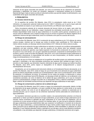 Viernes 3 de junio de 2016 DIARIO OFICIAL (Primera Sección) 53
extracción de las aguas nacionales del subsuelo, así como el incremento de los volúmenes de extracción
autorizados o registrados, sin contar con concesión, asignación o autorización emitidos por la Comisión
Nacional del Agua, hasta en tanto se emita el instrumento jurídico que permita realizar la administración y uso
sustentable de las aguas nacionales del subsuelo.
8. PROBLEMÁTICA
8.1 Escasez natural de agua
En la superficie del acuífero Río Baluarte, clave 2510, la precipitación media anual es de 1,154.4
milímetros y la evaporación potencial media anual es de 1,460.11 milímetros, por lo que la mayor parte del
agua precipitada se evapora, lo que implica que el escurrimiento y la infiltración sean reducidos.
Dicha circunstancia además de la creciente demanda del recurso hídrico en la región, para cubrir las
necesidades básicas de sus habitantes y seguir impulsando las actividades económicas de la misma y la
limitada disponibilidad media anual de agua subterránea en el acuífero podría generar competencia por el
recurso entre los diferentes usos e implica el riesgo de que en el futuro se generen los efectos negativos de la
explotación intensiva del agua subterránea, tanto en el ambiente como para los usuarios del recurso.
8.2 Riesgo de sobreexplotación
En el acuífero Río Baluarte, clave 2510, la extracción de agua subterránea es de 13.8 millones de metros
cúbicos anuales, mientras que la recarga que recibe el acuífero está cuantificada en 79.6 millones de
metros cúbicos anuales y la descarga natural comprometida en 20.7 millones de metros cúbicos anuales.
A pesar de que la extracción de agua subterránea es reducida, la cercanía con acuíferos sobreexplotados,
representa una gran amenaza, debido a que los usuarios en los últimos años han adoptado nuevas
tecnologías de producción agrícola, cuya rápida expansión ha favorecido la construcción de un gran número
de pozos en muy corto tiempo, con una gran capacidad de extracción, propiciando la sobreexplotación de los
acuíferos, podrían invadir el acuífero Río Baluarte, clave 2510, con lo que la demanda de agua subterránea se
incrementaría notoriamente, la disponibilidad del acuífero se vería comprometida y el acuífero correría el
riesgo de sobreexplotarse en el corto plazo.
En caso de que en el futuro se establezcan en la superficie del acuífero grupos con ambiciosos proyectos
agrícolas o industriales y de otras actividades productivas que requieran gran cantidad de agua, como ha
ocurrido en otras regiones, que demanden mayores volúmenes de agua que la recarga que recibe el acuífero
Río Baluarte, clave 2510, podría originar un desequilibrio en la relación recarga-extracción y causar
sobreexplotación del recurso.
Actualmente, aun con la existencia del instrumento referido en el Considerando Noveno del presente, en el
acuífero Río Baluarte, clave 2510, existe el riesgo de que el incremento de la demanda de agua subterránea
genere los efectos perjudiciales causados por la sobreexplotación, tales como la profundización de los niveles
de extracción, la inutilización de pozos, el incremento de los costos de bombeo, la disminución e incluso
desaparición del caudal base hacia el Río Baluarte, y la descarga al Golfo de California, con la afectación a los
ecosistemas asociados, así como el deterioro de la calidad del agua subterránea, por lo que es necesario
prevenir la sobreexplotación, proteger al acuífero de un desequilibrio hídrico y deterioro ambiental que pudiera
llegar a afectar las actividades socioeconómicas que dependen del agua subterránea en esta región.
8.3. Riesgo de contaminación y deterioro de la calidad del agua
En el acuífero Río Baluarte, clave 2510, existe un riesgo a la contaminación preocupante, debido a la falta
de tratamiento de las aguas residuales y a la gran cantidad de fosas sépticas en zonas donde no se cuenta
con drenaje sanitario, así como el uso de agroquímicos en la agricultura y además la ocasionada por la
actividad pecuaria, que en conjunto con las anteriores representan fuentes potenciales de contaminación al
agua subterránea.
Es importante mencionar que este es un acuífero costero y los aprovechamientos próximos a la línea de
costa tienen un factor que limita la extracción de agua subterránea, ya que existe el riesgo potencial de que la
intrusión marina incremente la salinidad del agua subterránea en la zona actual de explotación, que se
concentra en la zona cercana al litoral y próxima a la interfase salina, en caso de que la extracción intensiva
del agua subterránea provoque abatimientos tales que ocasionen la modificación e inversión de la dirección
del flujo de agua subterránea, y consecuentemente el agua marina pudiera migrar hacia las zonas de agua
dulce, provocaría que la calidad del agua subterránea se deteriore, hasta imposibilitar su utilización sin previa
desalación; lo que implicaría elevados costos y restringiría el uso del agua, que sin duda afectaría al ambiente,
a la población, a las actividades que dependen del agua subterránea y el desarrollo económico de la región.
 