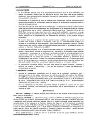 54 (Primera Sección) DIARIO OFICIAL Viernes 3 de junio de 2016
9. CONCLUSIONES
• En el acuífero Río Baluarte, clave 2510, existe disponibilidad media anual de agua subterránea para
otorgar concesiones o asignaciones; sin embargo el acuífero debe estar sujeto a una extracción,
explotación, uso y aprovechamiento controlados para lograr la sustentabilidad ambiental, y prevenir la
sobreexplotación del acuífero.
• El incremento de la extracción del agua del subsuelo hace indispensable controlar la extracción en la
totalidad de la extensión del acuífero para prevenir el deterioro de la calidad del agua subterránea, por
efecto de la intrusión marina.
• El acuífero Río Baluarte, clave 2510, se encuentra sujeto a las disposiciones del “ACUERDO General
por el que se suspende provisionalmente el libre alumbramiento de las aguas nacionales del subsuelo
en los 96 acuíferos que se indican”, publicado en el Diario Oficial de la Federación el 5 de abril de
2013. Dicho instrumento ha permitido prevenir los efectos de la explotación intensiva, sin embargo
persiste el riesgo de que la extracción supere la capacidad de renovación del acuífero, provocando los
efectos adversos de la sobreexplotación, en detrimento del ambiente y de los usuarios del agua
subterránea.
• El Acuerdo General de suspensión del libre alumbramiento, establece que estará vigente en el
acuífero, hasta en tanto se expida el instrumento jurídico que la Comisión Nacional del Agua, por
conducto de la Secretaría de Medio Ambiente y Recursos Naturales proponga al Titular del Ejecutivo
Federal, mismo que permitirá realizar la administración y uso sustentable de las aguas nacionales del
subsuelo en el acuífero Río Baluarte, clave 2510.
• De los resultados expuestos, en el acuífero Río Baluarte, clave 2510, se presentan las causales de
utilidad e interés público, referidas en los artículos 7 y 7 BIS de la Ley de Aguas Nacionales, relativas
a la protección y conservación de los acuíferos, a la atención prioritaria de la problemática hídrica en
acuíferos con escasez del recurso, al control de la extracción y de la explotación, uso o
aprovechamiento de las aguas del subsuelo, la sustentabilidad ambiental y prevención de la
sobreexplotación del acuífero; causales que justifican el establecimiento de un ordenamiento legal
para el control de la extracción, explotación, aprovechamiento y uso de las aguas del subsuelo, que
abarque la totalidad del acuífero, para alcanzar la gestión integrada de los recursos hídricos.
• El ordenamiento procedente aportará las bases para obtener un registro confiable y conforme a
derecho, de usuarios y extracciones; y con ello se organizará a todos los asignatarios y
concesionarios del acuífero.
10. RECOMENDACIONES
• Decretar el ordenamiento procedente para el control de la extracción, explotación, uso y
aprovechamiento de las aguas subterráneas en toda la extensión del acuífero Río Baluarte,
clave 2510, y que en dicho acuífero, quede sin efectos el “ACUERDO General por el que se suspende
provisionalmente el libre alumbramiento de las aguas nacionales del subsuelo en los 96 acuíferos que
se indican”, publicado en el Diario Oficial de la Federación el 5 de abril de 2013, en términos de lo
dispuesto por su artículo primero transitorio.
• Una vez establecido el instrumento procedente, integrar el padrón de usuarios de las aguas
subterráneas, conforme a los mecanismos y procedimientos que al efecto establezca la Comisión
Nacional del Agua.
TRANSITORIOS
ARTÍCULO PRIMERO.- El presente Acuerdo entrará en vigor al día siguiente de su publicación en el
Diario Oficial de la Federación.
ARTÍCULO SEGUNDO.- Los estudios técnicos que contienen la información detallada, mapas y memorias
de cálculo con la que se elaboró el presente Acuerdo, así como el mapa que ilustra la localización, los límites
y la extensión geográfica del acuífero Río Baluarte, clave 2510, Estado de Sinaloa, estarán disponibles para
consulta pública en las oficinas de la Comisión Nacional del Agua, en su Nivel Nacional, en Avenida
Insurgentes Sur número 2416, Colonia Copilco El Bajo, Delegación Coyoacán, Código Postal 04340, en la
Ciudad de México, Distrito Federal, y en su Nivel Regional Hidrológico-Administrativo, en el Organismo de
Cuenca Pacífico Norte, en Avenida Federalismo y Boulevard Culiacán sin número, Colonia Recursos
Hidráulicos, Ciudad de Culiacán, Estado de Sinaloa, Código Postal 80105.
México, Distrito Federal, a los 21 días del mes de diciembre de dos mil quince.- El Director General,
Roberto Ramírez de la Parra.- Rúbrica.
 