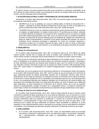 62 (Primera Sección) DIARIO OFICIAL Viernes 3 de junio de 2016
El máximo volumen que puede extraerse del acuífero para mantenerlo en condiciones sustentables, es de
20.0 millones de metros cúbicos anuales, que corresponde al volumen de recarga media anual que recibe el
acuífero, menos la descarga natural comprometida.
7. SITUACIÓN REGULATORIA, PLANES Y PROGRAMAS DE LOS RECURSOS HÍDRICOS
Actualmente, el acuífero Valle Acaponeta-Cañas, clave 1801, se encuentra sujeto a las disposiciones de
los siguientes instrumentos jurídicos:
• “DECRETO por el que se establece, por causa de utilidad pública, el Distrito de Acuacultura No. 1
“Nayarit”.”, publicado en el Diario Oficial de la Federación el 23 de mayo de 1972, el cual aplica en la
porción suroeste del acuífero Valle Acaponeta-Cañas, clave 1801, Estado de Nayarit.
• “ACUERDO General por el que se suspende provisionalmente el libre alumbramiento en las porciones
no vedadas, no reglamentadas o no sujetas a reserva de los 175 acuíferos que se indican”, publicado
en el Diario Oficial de la Federación el 5 de abril de 2013, mediante el cual en la porción no vedada
del acuífero Valle Acaponeta-Cañas, clave 1801, que en el mismo se indica, se prohíbe la perforación
de pozos, la construcción de obras de infraestructura o la instalación de cualquier otro mecanismo que
tenga por objeto el alumbramiento o extracción de las aguas nacionales del subsuelo, así como el
incremento de los volúmenes autorizados o registrados, sin contar con concesión, asignación o
autorización emitidos por la Comisión Nacional del Agua, hasta en tanto se emita el instrumento
jurídico que permita realizar la administración y uso sustentable de las aguas nacionales del subsuelo.
8. PROBLEMÁTICA
8.1 Riesgo de sobreexplotación
En el acuífero Valle Acaponeta-Cañas, clave 1801, la extracción total es de 10.6 millones de metros
cúbicos anuales, mientras que la recarga que recibe el acuífero, está cuantificada en 30.0 millones de
metros cúbicos anuales y la descarga natural comprometida de 10.0 millones de metros cúbicos anuales.
En caso de que se incremente la demanda de agua subterránea por los actuales usuarios, o bien si en el
futuro se establecen en la superficie del acuífero grupos con ambiciosos proyectos agrícolas o industriales y
de otras actividades productivas que requieran gran cantidad de agua, como ha ocurrido en otras regiones,
que demanden mayores volúmenes de agua que la recarga que recibe el acuífero Valle Acaponeta-Cañas,
clave 1801, podría originar un desequilibrio en la relación recarga-extracción y causar sobreexplotación del
recurso.
Actualmente, aún con la existencia de los instrumentos referidos en el Considerando Octavo del presente,
en el acuífero Valle Acaponeta-Cañas, clave 1801, existe el riesgo de que el incremento de la demanda de
agua subterránea genere los efectos perjudiciales causados por la explotación intensiva, tales como la
profundización de los niveles de extracción, la inutilización de pozos, el incremento de los costos de bombeo,
la disminución e incluso desaparición de los manantiales, del caudal base hacia los ríos, de la descarga hacia
el mar y los ecosistemas lagunares que resultarían afectados por la disminución del caudal ecológico que
descarga en los humedales que existen en la franja litoral del acuífero, así como el deterioro de la calidad del
agua subterránea, en parte provocada por el fenómeno de la intrusión marina, por lo que es necesario
prevenir la sobreexplotación, proteger al acuífero de un desequilibrio hídrico y el deterioro ambiental que
pudiera llegar a afectar las actividades socioeconómicas que dependen del agua subterránea en esta región.
8.2 Riesgo de deterioro de la calidad del agua
En el acuífero Valle Acaponeta-Cañas, clave 1801, existe el riesgo potencial de que la intrusión marina
incremente la salinidad del agua subterránea en la zona actual de explotación, que se concentra en la zona
cercana al litoral y próxima a la interface salina. En caso de que la extracción intensiva del agua subterránea
provoque abatimientos tales que ocasionen la modificación e inversión de la dirección del flujo de agua
subterránea, y consecuentemente, el agua marina pudiera migrar hacia las zonas de agua dulce, lo que
provocaría que la calidad del agua subterránea se deteriore, hasta imposibilitar su utilización sin previa
desalación; lo que implicaría elevados costos y restringiría el uso del agua, que sin duda afectaría al ambiente,
a la población, a las actividades que dependen del agua subterránea y el desarrollo económico de la región.
9. CONCLUSIONES
• En el acuífero Valle Acaponeta-Cañas, clave 1801, existe una disponibilidad media anual limitada
para otorgar concesiones o asignaciones; por lo que debe estar sujeto a una extracción, explotación,
uso y aprovechamiento controlados para lograr la sustentabilidad ambiental y prevenir su
sobreexplotación.
 