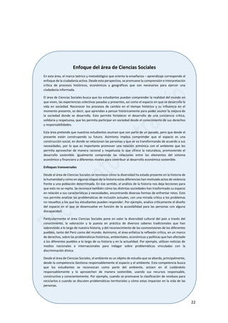 22
Enfoque del área de Ciencias Sociales
En esta área, el marco teórico y metodológico que orienta la enseñanza – aprendizaje corresponde al
enfoque de la ciudadanía activa. Desde esta perspectiva, se promueve la comprensión e interpretación
crítica de procesos históricos, económicos y geográficos que son necesarios para ejercer una
ciudadanía informada.
El área de Ciencias Sociales busca que los estudiantes puedan comprender la realidad del mundo en
que viven, las experiencias colectivas pasadas y presentes, así como el espacio en que se desarrolla la
vida en sociedad. Reconocer los procesos de cambio en el tiempo histórico y su influencia en el
momento presente, es decir, que aprendan a pensar históricamente para poder asumir la mejora de
la sociedad donde se desarrolla. Esto permite fortalecer el desarrollo de una conciencia crítica,
solidaria y respetuosa, que les permita participar en sociedad desde el conocimiento de sus derechos
y responsabilidades.
Esta área pretende que nuestros estudiantes asuman que son parte de un pasado, pero que desde el
presente están construyendo su futuro. Asimismo implica comprender que el espacio es una
construcción social, en donde se relacionan las personas y que se va transformando de acuerdo a sus
necesidades, por lo que es importante promover una relación armónica con el ambiente que les
permita aprovechar de manera racional y respetuosa lo que ofrece la naturaleza, promoviendo el
desarrollo sostenible. Igualmente comprende las relaciones entre los elementos del sistema
económico y financiero a diferentes niveles para contribuir al desarrollo económico sostenible.
Enfoques transversales
Desde el área de Ciencias Sociales se reconoce cómo la diversidad ha estado presente en la historia de
la humanidad y cómo en algunas etapas de la historia estas diferencias han motivado actos de violencia
frente a una población determinada. En ese sentido, el análisis de la historia nos deja lecciones para
que esto no se repita. Se reconoce también cómo las distintas sociedades han trasformado su espacio
en relación a sus características y necesidades, encontrando diversas formas de enfrentar retos. Esto
nos permite analizar las problemáticas de inclusión actuales, con una mirada crítica a los problemas
no resueltos a los que los estudiantes pueden responder. Por ejemplo, analiza críticamente el diseño
del espacio en el que se desenvuelve en función de la accesibilidad para las personas con alguna
discapacidad.
Particularmente el área Ciencias Sociales pone en valor la diversidad cultural del país a través del
conocimiento, la valoración y la puesta en práctica de diversos saberes tradicionales que han
sobrevivido a lo largo de nuestra historia, y del reconocimiento de las cosmovisiones de los diferentes
pueblos, tanto del Perú como del mundo. Asimismo, el área enfatiza la reflexión crítica, en un marco
de derechos, sobre las problemáticas históricas, ambientales, económicas y políticas que han afectado
a los diferentes pueblos a lo largo de su historia y en la actualidad. Por ejemplo, utilizan noticias de
medios nacionales e internacionales para indagar sobre problemáticas vinculadas con la
discriminación étnica.
Desde el área de Ciencias Sociales, el ambiente es un objeto de estudio que se aborda, principalmente,
desde la competencia Gestiona responsablemente el espacio y el ambiente. Esta competencia busca
que los estudiantes se reconozcan como parte del ambiente, actúen en él cuidándolo
responsablemente y lo aprovechen de manera sostenible, usando sus recursos responsable,
constructiva y conscientemente. Por ejemplo, cuando se promueve la clasificación de residuos para
reciclarlos o cuando se discuten problemáticas territoriales y cómo estas impactan en la vida de las
personas.
 