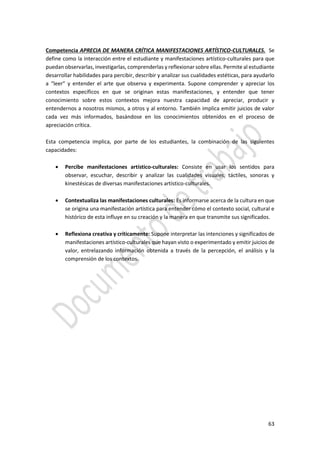 63
Competencia APRECIA DE MANERA CRÍTICA MANIFESTACIONES ARTÍSTICO-CULTURALES. Se
define como la interacción entre el estudiante y manifestaciones artístico-culturales para que
puedan observarlas, investigarlas, comprenderlas y reflexionar sobre ellas. Permite al estudiante
desarrollar habilidades para percibir, describir y analizar sus cualidades estéticas, para ayudarlo
a “leer” y entender el arte que observa y experimenta. Supone comprender y apreciar los
contextos específicos en que se originan estas manifestaciones, y entender que tener
conocimiento sobre estos contextos mejora nuestra capacidad de apreciar, producir y
entendernos a nosotros mismos, a otros y al entorno. También implica emitir juicios de valor
cada vez más informados, basándose en los conocimientos obtenidos en el proceso de
apreciación crítica.
Esta competencia implica, por parte de los estudiantes, la combinación de las siguientes
capacidades:
 Percibe manifestaciones artístico-culturales: Consiste en usar los sentidos para
observar, escuchar, describir y analizar las cualidades visuales, táctiles, sonoras y
kinestésicas de diversas manifestaciones artístico-culturales.
 Contextualiza las manifestaciones culturales: Es informarse acerca de la cultura en que
se origina una manifestación artística para entender cómo el contexto social, cultural e
histórico de esta influye en su creación y la manera en que transmite sus significados.
 Reflexiona creativa y críticamente: Supone interpretar las intenciones y significados de
manifestaciones artístico-culturales que hayan visto o experimentado y emitir juicios de
valor, entrelazando información obtenida a través de la percepción, el análisis y la
comprensión de los contextos.
 