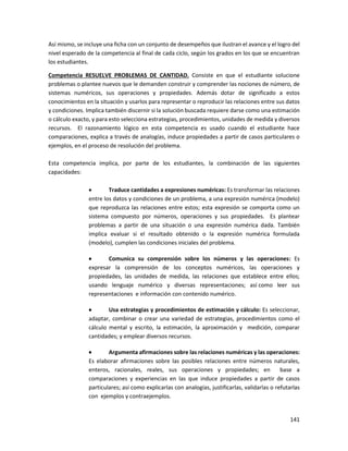 141
Así mismo, se incluye una ficha con un conjunto de desempeños que ilustran el avance y el logro del
nivel esperado de la competencia al final de cada ciclo, según los grados en los que se encuentran
los estudiantes.
Competencia RESUELVE PROBLEMAS DE CANTIDAD. Consiste en que el estudiante solucione
problemas o plantee nuevos que le demanden construir y comprender las nociones de número, de
sistemas numéricos, sus operaciones y propiedades. Además dotar de significado a estos
conocimientos en la situación y usarlos para representar o reproducir las relaciones entre sus datos
y condiciones. Implica también discernir si la solución buscada requiere darse como una estimación
o cálculo exacto, y para esto selecciona estrategias, procedimientos, unidades de medida y diversos
recursos. El razonamiento lógico en esta competencia es usado cuando el estudiante hace
comparaciones, explica a través de analogías, induce propiedades a partir de casos particulares o
ejemplos, en el proceso de resolución del problema.
Esta competencia implica, por parte de los estudiantes, la combinación de las siguientes
capacidades:
 Traduce cantidades a expresiones numéricas: Es transformar las relaciones
entre los datos y condiciones de un problema, a una expresión numérica (modelo)
que reproduzca las relaciones entre estos; esta expresión se comporta como un
sistema compuesto por números, operaciones y sus propiedades. Es plantear
problemas a partir de una situación o una expresión numérica dada. También
implica evaluar si el resultado obtenido o la expresión numérica formulada
(modelo), cumplen las condiciones iniciales del problema.
 Comunica su comprensión sobre los números y las operaciones: Es
expresar la comprensión de los conceptos numéricos, las operaciones y
propiedades, las unidades de medida, las relaciones que establece entre ellos;
usando lenguaje numérico y diversas representaciones; así como leer sus
representaciones e información con contenido numérico.
 Usa estrategias y procedimientos de estimación y cálculo: Es seleccionar,
adaptar, combinar o crear una variedad de estrategias, procedimientos como el
cálculo mental y escrito, la estimación, la aproximación y medición, comparar
cantidades; y emplear diversos recursos.
 Argumenta afirmaciones sobre las relaciones numéricas y las operaciones:
Es elaborar afirmaciones sobre las posibles relaciones entre números naturales,
enteros, racionales, reales, sus operaciones y propiedades; en base a
comparaciones y experiencias en las que induce propiedades a partir de casos
particulares; así como explicarlas con analogías, justificarlas, validarlas o refutarlas
con ejemplos y contraejemplos.
 