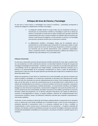 169
Enfoque del área de Ciencia y Tecnología
En esta área, el marco teórico y metodológico que orienta la enseñanza – aprendizaje corresponde al
enfoque de indagación y alfabetización científica y tecnológica.
 La indagación científica desde la escuela implica que los estudiantes construyan y
reconstruyan sus conocimientos científicos y tecnológicos a partir de su deseo por
conocer y comprender el mundo que les rodea y del placer por aprender a partir del
cuestionamiento del mismo. Involucra también una reflexión sobre los procesos que
se llevan a cabo durante la indagación, a fin de entender a la ciencia y a la tecnología
como proceso y producto humano que se construye en colectivo.
 La alfabetización científica y tecnológica, implica que los estudiantes usen el
conocimiento en su vida cotidiana para comprender el mundo que le rodea, el modo
de hacer y pensar de la ciencia, de tal forma que se garantice su derecho a acceder a
una formación que les permita desenvolverse como ciudadanos responsables,
críticos y autónomos frente a situaciones personales o públicas que influyan en su
calidad de vida y del ambiente en su comunidad o país.
Enfoques transversales
En esta área se desarrollan procesos del pensamiento científico partiendo de lo que saben y pueden hacer
los y las estudiantes. Con ello se plantea dar atención a la diversidad mediante el manejo de una gama de
estrategias metodológicas de aprendizaje – enseñanza, recursos y materiales con una adecuada organización
y accesibilidad, formas de organización del trabajo flexibles, considerando diferentes contextos que se
adecúen a las particularidades de los estudiantes (considerando sus ritmos y estilos de aprendizaje), y
proporcionen a cada uno el tipo de ayuda específica que demande para el logro de las competencias que se
desarrollan desde el área.
Desde otra perspectiva, el área ofrece un tratamiento de la interculturalidad, que parte de reconocer que
todos los pueblos y sociedades, en su intento por comprender la naturaleza, para relacionarse de la mejor
forma con ella, han construido una serie de representaciones de la misma. Como resultado de ese proceso
cada una de ellas posee un acervo de conocimientos que les ha permitido existir y desarrollarse en una
relación de interdependencia con el entorno. La ciencia es también una forma de comprender y representar
la naturaleza, que tiene características y métodos particulares. Los conocimientos científicos y tecnológicos
dialogan con otras formas de conocimientos, reconociendo la indagación como punto de partida común, así
como la existencia de otras racionalidades, que deben reconocerse como válidas y pertinentes en el proceso
formativo. Desde esta perspectiva y en un ejercicio educativo intercultural, que respeta las diferencias y
convierte la heterogeneidad en riqueza, se pueden establecer relaciones de complementariedad entre
conocimientos científicos, locales y de diferentes tradiciones culturales para responder conjuntamente a
retos locales y globales.
Finalmente, el área contribuye al desarrollo del enfoque ambiental desde la comprensión de la naturaleza
como un sistema que viene siendo modificado por la actividad humana. A partir de esta comprensión, el
estudiante desarrolla el pensamiento crítico y la conciencia ambiental que lo lleva a modificar su
comportamiento y tomar acciones para la conservación de los ecosistemas y la gestión sostenible del
ambiente. Por ejemplo, cuando los estudiantes construyen una solución tecnológica, seleccionan materiales
considerando propiedades compatibles con el ecosistema y al evaluarla consideran su posible impacto en el
ambiente.
 