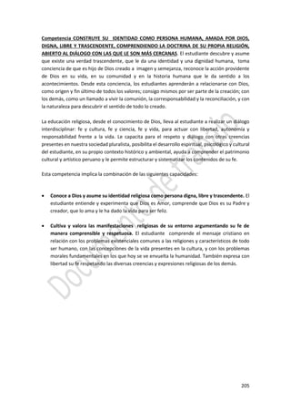 205
Competencia CONSTRUYE SU IDENTIDAD COMO PERSONA HUMANA, AMADA POR DIOS,
DIGNA, LIBRE Y TRASCENDENTE, COMPRENDIENDO LA DOCTRINA DE SU PROPIA RELIGIÓN,
ABIERTO AL DIÁLOGO CON LAS QUE LE SON MÁS CERCANAS. El estudiante descubre y asume
que existe una verdad trascendente, que le da una identidad y una dignidad humana, toma
conciencia de que es hijo de Dios creado a imagen y semejanza, reconoce la acción providente
de Dios en su vida, en su comunidad y en la historia humana que le da sentido a los
acontecimientos. Desde esta conciencia, los estudiantes aprenderán a relacionarse con Dios,
como origen y fin último de todos los valores; consigo mismos por ser parte de la creación; con
los demás, como un llamado a vivir la comunión, la corresponsabilidad y la reconciliación, y con
la naturaleza para descubrir el sentido de todo lo creado.
La educación religiosa, desde el conocimiento de Dios, lleva al estudiante a realizar un diálogo
interdisciplinar: fe y cultura, fe y ciencia, fe y vida, para actuar con libertad, autonomía y
responsabilidad frente a la vida. Le capacita para el respeto y diálogo con otras creencias
presentes en nuestra sociedad pluralista, posibilita el desarrollo espiritual, psicológico y cultural
del estudiante, en su propio contexto histórico y ambiental, ayuda a comprender el patrimonio
cultural y artístico peruano y le permite estructurar y sistematizar los contenidos de su fe.
Esta competencia implica la combinación de las siguientes capacidades:
 Conoce a Dios y asume su identidad religiosa como persona digna, libre y trascendente. El
estudiante entiende y experimenta que Dios es Amor, comprende que Dios es su Padre y
creador, que lo ama y le ha dado la vida para ser feliz.
 Cultiva y valora las manifestaciones religiosas de su entorno argumentando su fe de
manera comprensible y respetuosa. El estudiante comprende el mensaje cristiano en
relación con los problemas existenciales comunes a las religiones y característicos de todo
ser humano, con las concepciones de la vida presentes en la cultura, y con los problemas
morales fundamentales en los que hoy se ve envuelta la humanidad. También expresa con
libertad su fe respetando las diversas creencias y expresiones religiosas de los demás.
 