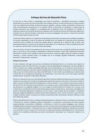 41
Enfoque del área de Educación Física
En esta área, el marco teórico y metodológico que orienta la enseñanza – aprendizaje corresponde al enfoque
relacionado con la construcción de la corporeidad. Dicho enfoque se basa en el desarrollo humano y concibe al hombre
como una unidad funcional donde se relacionan aspectos cognitivos, motrices, sociales, emocionales y afectivos que
están interrelacionados estrechamente en el ambiente donde se desarrollan los estudiantes y respeta todos los
procesos particulares que configuran su complejidad para la adaptación activa del estudiante a la realidad. Es
importante alejarse de las prácticas de ejercicios repetitivos o de la enseñanza exclusiva de fundamentos deportivos y
apropiarse de una práctica formativa, repensando las practicas pedagógicas que buscan un desarrollo psicomotor
armónico desde etapas iniciales de la vida.
El área pone énfasis, además, en la adquisición de aprendizajes relacionados con la generación de hábitos saludables y
de consumo responsable, no solo en la práctica de actividad física, sino también en el desarrollo de una conciencia
sociocrítica hacia el cuidado de la salud que empieza desde la valoración de la calidad de vida. Es decir, estos
aprendizajes implican un conjunto de conocimientos relacionados con el cuidado de la salud y el bienestar personal,
los cuales van a permitir llevar a la práctica dichos aprendizajes.
Otro eje central es la relación que establecen las personas que actúan con los otros, a través de la práctica de actividad
física y a partir de los roles asumidos y adjudicados en diferentes contextos. El niño, niña y adolecente interactúan
ejercitando su práctica social, establecen normas de convivencia, incorporan reglas, pautas de conducta, acuerdos,
consensos, y asumen actitudes frente a los desafíos que se le presentan (sociales, ambientales, emocionales,
personales, interpersonales, corporales).
Enfoques transversales
El valor socializador del juego como primera manifestación de tolerancia hacia las y los demás, abre espacios de
aprendizaje a través de la Educación Física; tomando en cuenta la diversidad de los estudiantes en términos de género,
cultura, sociedad, etnia, religión, capacidades diferentes, ritmos de aprendizaje y en los niveles de conocimientos, en
un contexto de aceptación y apertura, evitando cualquier forma de discriminación al promover la inclusión de todos y
todas, ya que la inclusión parte de que todos somos diferentes. En este sentido, las actividades que se plantean para
el desarrollo de las competencias propuestas, van encaminadas a que tanto niños como niñas puedan participar
equitativamente respetando su identidad y diferencias.
Asimismo, la Educación Física como área fomenta y garantiza la interculturalidad entendiendo que las culturas no están
aisladas sino que interaccionan entre sí y van generando espacios de constante construcción e interacción en donde se
deben reconocer las diferencias a fin de incorporarlas en nuestra vida diaria. En ese sentido, hay que reconocer dentro
del aula la forma de interactuar de los estudiantes con sus propios cuerpos. Cada estudiante, independientemente de
que pertenezca a una población indígena o no, trae consigo una historia particular de relación con su cuerpo y esta
comprensión y conciencia de uno mismo está influenciada por factores sociales, físicos, emocionales y psicológicos que
ayudan el desarrollo integral de los estudiantes. De esta manera, “asumir hábitos de vida saludables” contempla el
desarrollo integral del estudiante en todas las dimensiones del bienestar: físico, mental, emocional y social. Para ello,
se deben reconocer, valorar e incorporar los diversos conocimientos sobre alimentación, bienestar individual y social
de las diferentes culturas.
Desde el área de Educación Física, el enfoque ambiental planteado en diferentes entornos, contribuye con otras áreas
a interiorizar en nuestros estudiantes aspectos relacionados a la protección y conservación del medio ambiente,
proporcionándoles conocimientos, habilidades y motivaciones a través de procesos pedagógicos que involucren
actividades lúdicas y recreativas que les permitan reconocer el medio natural como espacio para su desarrollo personal,
social y cuidado del ambiente. La Educación Física es un medio de adquisición de aptitudes y actitudes para contribuir
a una nueva forma de ver y actuar en el mundo que nos rodea, para participar responsablemente en la prevención y
solución de los problemas ambientales que están estrechamente relacionados con el desarrollo integral de las
personas.
 