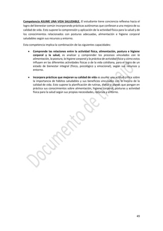 49
Competencia ASUME UNA VIDA SALUDABLE. El estudiante tiene conciencia reflexiva hacia el
logro del bienestar común incorporando prácticas autónomas que conllevan a una mejora de su
calidad de vida. Esto supone la comprensión y aplicación de la actividad física para la salud y de
los conocimientos relacionados con posturas adecuadas, alimentación e higiene corporal
saludables según sus recursos y entorno.
Esta competencia implica la combinación de las siguientes capacidades:
 Comprende las relaciones entre la actividad física, alimentación, postura e higiene
corporal y la salud, es analizar y comprender los procesos vinculados con la
alimentación, la postura, la higiene corporal y la práctica de actividad física y cómo estos
influyen en las diferentes actividades físicas o de la vida cotidiana, para el logro de un
estado de bienestar integral (físico, psicológico y emocional), según sus recursos y
entorno.
 Incorpora prácticas que mejoran su calidad de vida es asumir una actitud crítica sobre
la importancia de hábitos saludables y sus beneficios vinculados con la mejora de la
calidad de vida. Esto supone la planificación de rutinas, dietas o planes que pongan en
práctica sus conocimientos sobre alimentación, higiene corporal, posturas y actividad
física para la salud según sus propias necesidades, recursos y entorno.
 