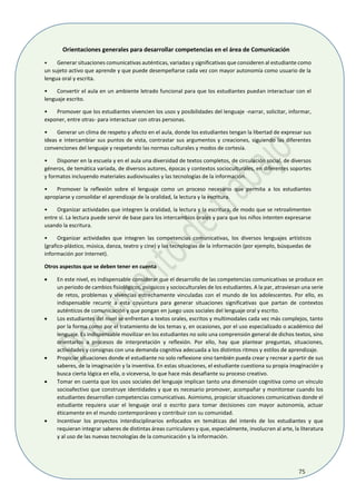 75
Orientaciones generales para desarrollar competencias en el área de Comunicación
• Generar situaciones comunicativas auténticas, variadas y significativas que consideren al estudiante como
un sujeto activo que aprende y que puede desempeñarse cada vez con mayor autonomía como usuario de la
lengua oral y escrita.
• Convertir el aula en un ambiente letrado funcional para que los estudiantes puedan interactuar con el
lenguaje escrito.
• Promover que los estudiantes vivencien los usos y posibilidades del lenguaje -narrar, solicitar, informar,
exponer, entre otras- para interactuar con otras personas.
• Generar un clima de respeto y afecto en el aula, donde los estudiantes tengan la libertad de expresar sus
ideas e intercambiar sus puntos de vista, contrastar sus argumentos y creaciones, siguiendo las diferentes
convenciones del lenguaje y respetando las normas culturales y modos de cortesía.
• Disponer en la escuela y en el aula una diversidad de textos completos, de circulación social, de diversos
géneros, de temática variada, de diversos autores, épocas y contextos socioculturales, en diferentes soportes
y formatos incluyendo materiales audiovisuales y las tecnologías de la información.
• Promover la reflexión sobre el lenguaje como un proceso necesario que permita a los estudiantes
apropiarse y consolidar el aprendizaje de la oralidad, la lectura y la escritura.
• Organizar actividades que integren la oralidad, la lectura y la escritura, de modo que se retroalimenten
entre sí. La lectura puede servir de base para los intercambios orales y para que los niños intenten expresarse
usando la escritura.
• Organizar actividades que integren las competencias comunicativas, los diversos lenguajes artísticos
(grafico-plástico, música, danza, teatro y cine) y las tecnologías de la información (por ejemplo, búsquedas de
información por Internet).
Otros aspectos que se deben tener en cuenta
 En este nivel, es indispensable considerar que el desarrollo de las competencias comunicativas se produce en
un periodo de cambios fisiológicos, psíquicos y socioculturales de los estudiantes. A la par, atraviesan una serie
de retos, problemas y vivencias estrechamente vinculadas con el mundo de los adolescentes. Por ello, es
indispensable recurrir a esta coyuntura para generar situaciones significativas que partan de contextos
auténticos de comunicación y que pongan en juego usos sociales del lenguaje oral y escrito.
 Los estudiantes del nivel se enfrentan a textos orales, escritos y multimodales cada vez más complejos, tanto
por la forma como por el tratamiento de los temas y, en ocasiones, por el uso especializado o académico del
lenguaje. Es indispensable movilizar en los estudiantes no solo una comprensión general de dichos textos, sino
orientarlos a procesos de interpretación y reflexión. Por ello, hay que plantear preguntas, situaciones,
actividades y consignas con una demanda cognitiva adecuada a los distintos ritmos y estilos de aprendizaje.
 Propiciar situaciones donde el estudiante no solo reflexione sino también pueda crear y recrear a partir de sus
saberes, de la imaginación y la inventiva. En estas situaciones, el estudiante cuestiona su propia imaginación y
busca cierta lógica en ella, o viceversa, lo que hace más desafiante su proceso creativo.
 Tomar en cuenta que los usos sociales del lenguaje implican tanto una dimensión cognitiva como un vínculo
socioafectivo que construye identidades y que es necesario promover, acompañar y monitorear cuando los
estudiantes desarrollan competencias comunicativas. Asimismo, propiciar situaciones comunicativas donde el
estudiante requiera usar el lenguaje oral o escrito para tomar decisiones con mayor autonomía, actuar
éticamente en el mundo contemporáneo y contribuir con su comunidad.
 Incentivar los proyectos interdisciplinarios enfocados en temáticas del interés de los estudiantes y que
requieran integrar saberes de distintas áreas curriculares y que, especialmente, involucren al arte, la literatura
y al uso de las nuevas tecnologías de la comunicación y la información.
 