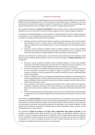 97
Enfoques transversales
El aprendizaje del castellano como segunda lengua se da en el marco del desarrollo del modelo de servicio Educación
Bilingüe Intercultural específicamente en la forma de atención Fortalecimiento cultural y lingüístico. En el caso de
las escuelas de la educación básica regular se propiciará el aprendizaje del castellano como segunda lengua para
aquellos estudiantes que tienen como lengua materna una de las 47 lenguas originarias del Perú.
Para responder al desafío de la atención a la diversidad, el área los diversos ritmos y estilos de aprendizaje de los
estudiantes, así como la diversidad en términos culturales, lingüísticos, étnicos, sociales, religiosos y de género.
En términos de la diversidad lingüística en el aula de clases, es importante identificar cuál es la lengua materna de
los estudiantes y cuál es la segunda lengua. Estas pueden ser una de las 47 lenguas indígenas u originarias del Perú,
el castellano o la lengua de señas peruana (LSP). Esto significa:
 Identificar el nivel de competencia de las lenguas: la materna y la segunda lengua. En las escuelas podemos
tener “bilingües de cuna”. En algunos casos, es difícil determinar cuál es la primera lengua y cuál la
segunda. La decisión de cuál se trabajará como L1 y como L2 dependerá de las autoridades escolares y
comunales.
 Reconocer y valorar las diversas variedades locales de castellano hablado en el Perú. Estas variedades
representan la diversidad de expresiones que puede tener una lengua franca como el castellano, la cual
se ha visto influenciada por las lenguas habladas en el Perú tanto andinas como amazónicas.
Asimismo, en el contexto de la realidad peruana, caracterizado por la diversidad sociocultural y lingüística, donde
además subsisten problemas de discriminación y racismo, los retos del área desde un enfoque intercultural serían
los siguientes:
 Reconocer y valorar las diversas variedades locales de castellano hablado en el Perú. Estas variedades
representan la diversidad de expresiones que puede tener una lengua franca como el castellano, la cual
se ha visto influenciada por las lenguas habladas en el país, tanto andinas como amazónicas.
 Transformar la escuela en comunidades interculturales democráticas e inclusivas a través de la generación
de una comunicación intercultural. Esto implica el respeto y valoración de las diversas lenguas y
tradiciones culturales, así como la apropiación de las prácticas sociales de creación de significados desde
distintas racionalidades.
 Propiciar el diálogo intercultural en condiciones de igualdad desde la equidad entre los individuos de los
diversos grupos dispuestos a reconocer diferentes puntos de vista, concepciones valorativas puestas en
juego, sensibilidades y distintas maneras de abordar los problemas; dispuestos también a hallar juntos un
punto de vista más amplio y común.
 Formar estudiantes interculturales y bilingües que desarrollen tanto su lengua materna (sea originaria o
castellano), la lengua de comunicación nacional (el castellano) y una lengua extranjera (el inglés), para
desenvolverse como personas, ciudadanas y ciudadanos y profesionales en diferentes contextos de forma
plena.
 Reconocer el aprendizaje de una segunda lengua como un proceso a lo largo de toda la educación básica,
considerando que las interferencias lingüísticas que puedan presentar los estudiantes son parte de este
proceso.
Para responder al desafío ambiental, el área promueve el desarrollo de la comprensión crítica sobre la situación
ambiental y la utilización adecuada de los recursos de nuestro país, permitiendo que los estudiantes aborden temas
relacionados con el enfoque ambiental y accedan a conocimientos específicos sobre este tema, y a su vez compartan
sus conocimientos transmitidos culturalmente de generación en generación con los demás estudiantes. De esta
manera el área contribuye a la promoción y fortalecimiento de acciones destinadas a cuidar, conservar y actuar
responsablemente con nuestro planeta.
Para responder al desafío de reconocer a los niños, niñas y adolescentes como sujetos de derecho, el área
considera a los estudiantes como sujetos de derecho, con voz propia y con capacidad de defender y exigir sus
derechos. Por ello, los estudiantes pueden ejercer su ciudadanía usando su lengua materna, alguna otra lengua de
la zona o el castellano cuando corresponda. El uso de ambas lenguas en la escuela contribuirá a que los estudiantes
se empoderen en el uso de las lenguas, promuevan sus usos en diversas situaciones ya sea con la familia, la
comunidad o autoridades en favor del bien común y de la colectividad.
 