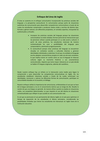 115
Enfoque del área de inglés
El área se sustenta en el enfoque comunicativo incorporando las prácticas sociales del
lenguaje y la perspectiva sociocultural. Es comunicativo porque parte de situaciones
auténticas de comunicación para desarrollar competencias comunicativas a través de las
cuales los estudiantes comprenden y producen textos orales y escritos de distinto tipo,
formato y género textual, con diferentes propósitos, en variados soportes, incluyendo los
audiovisuales y virtuales.
 Incorpora las prácticas sociales del lenguaje porque las situaciones
comunicativas no están aisladas; forman parte de las interacciones que
las personan utilizan cuando participan en su vida social y cultural. A
partir de estas prácticas, los estudiantes vivencian de manera
contextualizada los usos y posibilidades del lenguaje para
comprenderlo y dominarlo progresivamente.
 Es sociocultural porque estas prácticas del lenguaje se encuentran
situadas en contextos sociales y culturales diversos y generan
identidades individuales y colectivas. Es así que, la oralidad y el lenguaje
escrito adoptan características propias en cada uno de esos contextos,
lo que implica tomar en cuenta cómo se usa el lenguaje en diversas
culturas según su momento histórico y sus características
socioculturales. Aspecto que toma mayor relevancia en un país donde
se hablan 47 lenguas originarias, además del castellano.
Desde nuestro enfoque hay un énfasis en la interacción como medio para lograr la
comprensión y para desarrollar las competencias comunicativas en inglés. Así, los
estudiantes establecen relaciones sociales a través de las cuales construyen sus
identidades, reconocen y valoran las diferentes formas de comunicación, participan en
comunidades basadas en el acuerdo y el diálogo.
Nuestro enfoque señala la importancia de comunicarse, enfatizándose el uso que se hace
de la lengua extranjera y no en el conocimiento teórico que se tenga de ella. Resalta la
noción de que una lengua se aprende de manera eficaz cuando se emplea en situaciones
reales, con propósitos determinados. Lo que requiere el uso del idioma en situaciones
contextualizadas que reflejen lo que sucede en una comunicación real.
Es así que se promueve el uso permanente del idioma inglés en el aula para optimizar el
tiempo de exposición de los estudiantes al idioma extranjero, considerando las
posibilidades limitadas que tienen los estudiantes de interactuar en inglés fuera de la
institución educativa.
 
