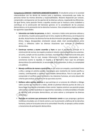 16
Competencia CONVIVE Y PARTICIPA DEMOCRÁTICAMENTE. El estudiante actúa en la sociedad
relacionándose con los demás de manera justa y equitativa, reconociendo que todas las
personas tienen los mismos derechos y responsabilidades. Muestra disposición por conocer,
comprender y enriquecerse con los aportes de las diversas culturas, respetando las diferencias.
De igual forma, toma posición frente a aquellos asuntos que lo involucra como ciudadano y
contribuye en la construcción del bienestar general, en la consolidación de los procesos
democráticos y en la promoción de los derechos humanos. Esta competencia implica combinar
las siguientes capacidades:
 Interactúa con todas las personas, es decir, reconoce a todos como personas valiosas y
con derechos, muestra preocupación por el otro, respeta las diferencias y se enriquecerse
de ellas. Actúa frente a las distintas formas de discriminación (por género, fenotipo, origen
étnico, lengua, discapacidad, orientación sexual, edad, nivel socioeconómico, entre
otras), y reflexiona sobre las diversas situaciones que vulneran la convivencia
democrática.
 Construye normas y asume acuerdos y leyes es que el estudiante participe en la
construcción de normas, las respete y evalúe en relación a los principios que las sustentan,
así como, cumple con los acuerdos y las leyes, reconociendo la importancia de estas para
la convivencia. Para lo cual, maneja información y conceptos relacionados con la
convivencia (como la equidad, el respeto y la libertad) y hace suyo los principios
democráticos (la autofundación, la secularidad, la incertidumbre, la ética, la complejidad
y lo público).
 Maneja conflictos de manera constructiva es que actúe con empatía y asertividad frente
a ellos, y ponga en práctica pautas y estrategias para resolverlos de manera pacífica y
creativa, contribuyendo a construir comunidades democráticas. Para lo cual parte de
comprender el conflicto como inherente a las relaciones humanas, así como desarrollar
criterios para evaluar situaciones en las que estos ocurren.
 Delibera sobre asuntos públicos es que participe en un proceso de reflexión y diálogo
sobre asuntos que involucran a todos, donde se plantean diversos puntos de vista y se
busca llegar a consensos orientados al bien común. Supone construir una posición propia
sobre dichos asuntos basándose en argumentos razonados, la institucionalidad, el Estado
de derecho y los principios democráticos, así como valorar y contraponer las diversas
posiciones.
 Participa en acciones que promueven el bienestar común es que proponga y gestione
iniciativas vinculadas con el interés común y con la promoción y defensa de los derechos
humanos, tanto en la escuela como en la comunidad. Para ello, se apropia y utiliza canales
y mecanismos de participación democrática.
 