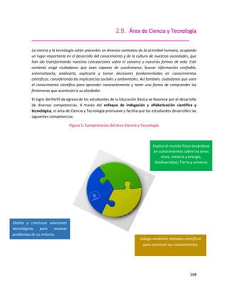 168
2.9. Área de Ciencia y Tecnología
_____________________________________________________
La ciencia y la tecnología están presentes en diversos contextos de la actividad humana, ocupando
un lugar importante en el desarrollo del conocimiento y de la cultura de nuestras sociedades, que
han ido transformando nuestras concepciones sobre el universo y nuestras formas de vida. Este
contexto exige ciudadanos que sean capaces de cuestionarse, buscar información confiable,
sistematizarla, analizarla, explicarla y tomar decisiones fundamentadas en conocimientos
científicos, considerando las implicancias sociales y ambientales. Así también, ciudadanos que usen
el conocimiento científico para aprender constantemente y tener una forma de comprender los
fenómenos que acontecen a su alrededor.
El logro del Perfil de egreso de los estudiantes de la Educación Básica se favorece por el desarrollo
de diversas competencias. A través del enfoque de indagación y alfabetización científica y
tecnológica, el área de Ciencia y Tecnología promueve y facilita que los estudiantes desarrollen las
siguientes competencias:
Figura 1: Competencias del área Ciencia y Tecnología
Indaga mediante métodos científicos
para construir sus conocimientos
Diseña y construye soluciones
tecnológicas para resolver
problemas de su entorno.
Explica el mundo físico basándose
en conocimientos sobre los seres
vivos, materia y energía,
biodiversidad, Tierra y universo
 