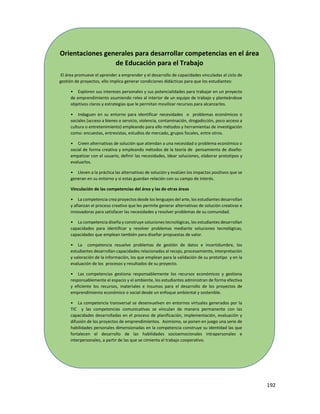 192
Orientaciones generales para desarrollar competencias en el área
de Educación para el Trabajo
El área promueve el aprender a emprender y el desarrollo de capacidades vinculadas al ciclo de
gestión de proyectos, ello implica generar condiciones didácticas para que los estudiantes:
• Exploren sus intereses personales y sus potencialidades para trabajar en un proyecto
de emprendimiento asumiendo roles al interior de un equipo de trabajo y planteándose
objetivos claros y estrategias que le permitan movilizar recursos para alcanzarlos.
• Indaguen en su entorno para identificar necesidades o problemas económicos o
sociales (acceso a bienes o servicio, violencia, contaminación, drogadicción, poco acceso a
cultura o entretenimiento) empleando para ello métodos y herramientas de investigación
como: encuestas, entrevistas, estudios de mercado, grupos focales, entre otros.
• Creen alternativas de solución que atiendan a una necesidad o problema económico o
social de forma creativa y empleando métodos de la teoría de pensamiento de diseño:
empatizar con el usuario, definir las necesidades, idear soluciones, elaborar prototipos y
evaluarlos.
• Lleven a la práctica las alternativas de solución y evalúen los impactos positivos que se
generan en su entorno y si estas guardan relación con su campo de interés.
Vinculación de las competencias del área y las de otras áreas
• La competencia crea proyectos desde los lenguajes del arte, los estudiantes desarrollan
y afianzan el proceso creativo que les permite generar alternativas de solución creativas e
innovadoras para satisfacer las necesidades y resolver problemas de su comunidad.
• La competencia diseña y construye soluciones tecnológicas, los estudiantes desarrollan
capacidades para identificar y resolver problemas mediante soluciones tecnológicas,
capacidades que emplean también para diseñar propuestas de valor.
• La competencia resuelve problemas de gestión de datos e incertidumbre, los
estudiantes desarrollan capacidades relacionadas al recojo, procesamiento, interpretación
y valoración de la información, los que emplean para la validación de su prototipo y en la
evaluación de los procesos y resultados de su proyecto.
• Las competencias gestiona responsablemente los recursos económicos y gestiona
responsablemente el espacio y el ambiente, los estudiantes administran de forma efectiva
y eficiente los recursos, materiales e insumos para el desarrollo de los proyectos de
emprendimiento económico o social desde un enfoque ambiental y sostenible.
• La competencia transversal se desenvuelven en entornos virtuales generados por la
TIC y las competencias comunicativas se vinculan de manera permanente con las
capacidades desarrolladas en el proceso de planificación, implementación, evaluación y
difusión de los proyectos de emprendimientos. Asimismo, se ponen en juego una serie de
habilidades personales dimensionadas en la competencia construye su identidad las que
fortalecen el desarrollo de las habilidades socioemocionales intrapersonales e
interpersonales, a partir de las que se cimienta el trabajo cooperativo.
 