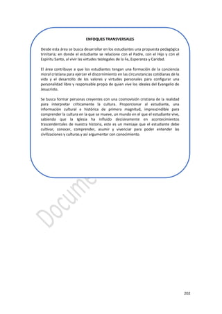 202
ENFOQUES TRANSVERSALES
Desde esta área se busca desarrollar en los estudiantes una propuesta pedagógica
trinitaria; en donde el estudiante se relacione con el Padre, con el Hijo y con el
Espíritu Santo, al vivir las virtudes teologales de la Fe, Esperanza y Caridad.
El área contribuye a que los estudiantes tengan una formación de la conciencia
moral cristiana para ejercer el discernimiento en las circunstancias cotidianas de la
vida y el desarrollo de los valores y virtudes personales para configurar una
personalidad libre y responsable propia de quien vive los ideales del Evangelio de
Jesucristo.
Se busca formar personas creyentes con una cosmovisión cristiana de la realidad
para interpretar críticamente la cultura. Proporcionar al estudiante, una
información cultural e histórica de primera magnitud, imprescindible para
comprender la cultura en la que se mueve, un mundo en el que el estudiante vive,
sabiendo que la Iglesia ha influido decisivamente en acontecimientos
trascendentales de nuestra historia, este es un mensaje que el estudiante debe
cultivar, conocer, comprender, asumir y vivenciar para poder entender las
civilizaciones y culturas y así argumentar con conocimiento.
 
