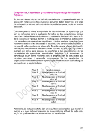 204
Competencias, Capacidades y estándares de aprendizaje de educación
Religiosa
En esta sección se ofrecen las definiciones de las dos competencias del área de
Educación Religiosa que los estudiantes peruanos deben desarrollar a lo largo
de su trayectoria escolar, así como de las capacidades que se combinan en esta
actuación.
Cada competencia viene acompañada de sus estándares de aprendizaje que
son los referentes para la evaluación formativa de las competencias, porque
describen niveles de desarrollo de cada competencia desde el inicio hasta el fin
de la escolaridad, y porque definen el nivel esperado al finalizar un ciclo escolar.
Los estándares de aprendizaje constituyen criterios precisos y comunes para
reportar no solo si se ha alcanzado el estándar, sino para señalar cuán lejos o
cerca está cada estudiante de alcanzarlo. De esta manera ofrecen información
valiosa para retroalimentar a los estudiantes sobre su aprendizaje y ayudarlos a
avanzar, así como, para adecuar la enseñanza a los requerimientos de las
necesidades de aprendizaje identificadas. Asimismo, los estándares de
aprendizaje sirven como referente para la programación de actividades que
permitan demostrar y desarrollar competencias de los estudiantes. La
organización de los estándares de aprendizajes en la Educación Básica Regular
se muestra en la siguiente tabla:
Nivel 8 Nivel destacado
Nivel 7 Nivel esperado al final del
ciclo VII
Nivel 6 Nivel esperado al final del
ciclo VI
Nivel 5 Nivel esperado al final del
ciclo V
Nivel 4 Nivel esperado al final del
ciclo IV
Nivel 3 Nivel esperado al final del
ciclo III
Nivel 2 Nivel esperado al final del
ciclo II
Nivel 1 Nivel esperado al final del
ciclo I
Así mismo, se incluye una ficha con un conjunto de desempeños que ilustran el
avance y el logro del nivel esperado de la competencia al final de cada ciclo,
según los grados en los que se encuentran los estudiantes.
 